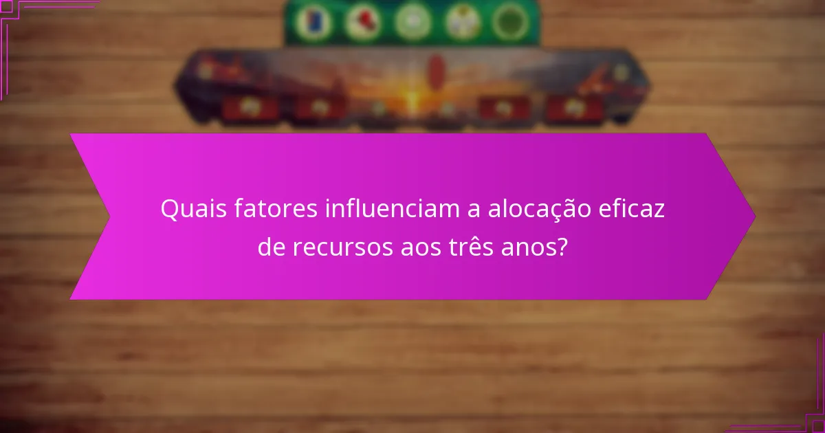 Quais fatores influenciam a alocação eficaz de recursos aos três anos?